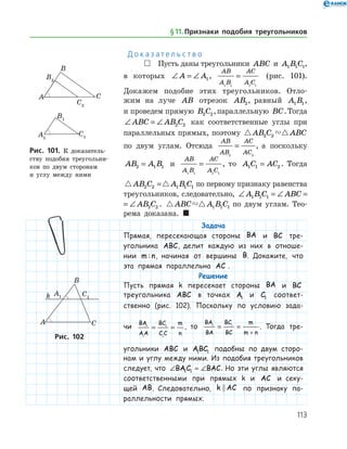113
Д о к а з а т е л ь с т в о
 Пусть даны треугольники ABC и A B C1 1 1,
в которых ∠ = ∠A A1,
AB
A B
AC
A C1 1 1 1
= (рис. 101).
Докажем подобие этих треугольников. Отло­
жим на луче AB отрезок AB2, равный A B1 1,
и проведем прямую B C2 2,параллельную BC.Тогда
∠ = ∠ABC AB C2 2 как соответственные углы при
параллельных прямых, поэтому  AB C ABC2 2
по двум углам. Отсюда
AB
AB
AC
AC2 2
= , а поскольку
AB A B2 1 1= и
AB
A B
AC
A C1 1 1 1
= , то A C AC1 1 2= . Тогда
 AB C A B C2 2 1 1 1= по первому признаку равенства
треугольников, следовательно, ∠ = ∠ = ∠A B C ABC AB C1 1 1 2 2
∠ = ∠ = ∠A B C ABC AB C1 1 1 2 2 .  ABC A B C1 1 1 по двум углам. Тео­
рема доказана. 
Задача
Прямая, пересекающая стороны BA и BC тре­
угольника ABC, делит каждую из них в отноше-
нии m n: , начиная от вершины B. Докажите, что
эта прямая параллельна AC .
Решение
Пусть прямая k пересекает стороны BA и BC
треугольника ABC в точках A1 и C1 соответ­
ственно (рис. 102). Поскольку по условию зада-
чи
BA
AA
BC
C C
m
n
1
1
1
1
= = , то
BA
BA
BC
BC
m
m n
1 1
= =
+
. Тогда тре­
угольники ABC и ABC1 1 подобны по двум сторо-
нам и углу между ними. Из подобия треугольников
следует, что ∠ = ∠BAC BAC1 1 . Но эти углы являются
соответственными при прямых k и AC и секу-
щей AB. Следовательно, k AC по признаку па-
раллельности прямых.
Рис. 101. К доказатель­
ству подобия треугольни­
ков по двум сторонам
и углу между ними
Рис. 101. К доказатель­
ству подобия треугольни­
ков по двум сторонам
и углу между ними
Рис. 102Рис. 102
§ 11.    Признаки подобия треугольников
 
