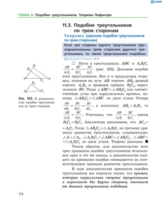 114
11.3. Подобие треугольников
по трем сторонам
Те о р е м а (признак подобия треугольников
по трем сторонам)
Если три стороны одного треугольника про-
порциональны трем сторонам другого тре­
угольника, то такие треугольники подобны.
Д о к а з а т е л ь с т в о
 Пусть в треугольниках ABC и A B C1 1 1
AB
A B
BC
B C
AC
A C1 1 1 1 1 1
= = (рис. 103). Докажем подобие
этих треугольников. Как и в предыдущих теоре­
мах, отложим на луче AB отрезок AB2, равный
отрезку A B1 1, и проведем прямую B C2 2 , парал­
лельную BC. Тогда ∠ = ∠ABC AB C2 2 как соответ­
ственные углы при параллельных прямых, по­
этому  AB C ABC2 2 по двум углам. Отсюда
AB
AB
BC
B C
AC
AC2 2 2 2
= = , а поскольку AB A B2 1 1= , то
AB
A B
BC
B C1 1 2 2
= . Учитывая, что
AB
A B
BC
B C1 1 1 1
= , имеем
B C B C2 2 1 1= . Аналогично доказываем, что AC A C2 1 1=
AC A C2 1 1= . Тогда  AB C A B C2 2 1 1 1= по третье­му при­
знаку равенства треугольников, следовательно,
∠ = ∠A A1 , ∠ = ∠ = ∠A B C ABC AB C1 1 1 2 2 ,  ABC A B C1 1 1
 ABC A B C1 1 1 по двум углам. Теорема доказана. 
Таким образом, для доказательства всех
трех признаков подобия треугольников использо­
ван один и тот же подход, а доказательство каж­
дого из признаков подобия основывается на соот­
ветствующем признаке равен­ства треугольников.
В ходе доказательства признаков подобия
треугольников мы показали также, что прямая,
которая параллельна стороне треугольника
и пересекает две другие стороны, отсекает
от данного треугольника подобный.
Рис. 103. К доказатель­
ству подобия треугольни­
ков по трем сторонам
Рис. 103. К доказатель­
ству подобия треугольни­
ков по трем сторонам
ГЛАВА ІІ. Подобие треугольников. Теорема Пифагора
 