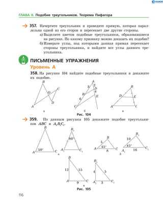 116
	 357.	 Начертите треугольник и проведите прямую, которая парал­
лельна одной из его сторон и пересекает две другие стороны.
а)	Выделите цветом подобные треугольники, образовавшиеся
на рисунке. По какому признаку можно доказать их подобие?
б)	Измерьте углы, под которыми данная прямая пересекает
стороны треугольника, и найдите все углы данного тре­
угольника.
	 Письменные упражнения
Уровень А
358.	На рисунке 104 найдите подобные треугольники и докажите
их подобие.
	 	 	
	 а	 б	 в
Рис. 104
	 359.	 По данным рисунка 105 докажите подобие треугольни­
ков ABC и A B C1 1 1.
	
°
	
°
	
°
	
°
	 а	 б
	 	в
Рис. 105
ГЛАВА ІІ. Подобие треугольников. Теорема Пифагора
 