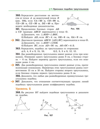 117
360.	Определите расстояние на местно­
сти от точки A до недоступной точки B
(рис. 106), если CA = 60 м, CB = 90 м,
CD = 20 м, CE = 30 м, DE = 40 м. Про­
ведите необходимые доказательства.
361.	 Продолжения боковых сторон AB
и CD трапеции ABCD пересекаются в точке O.
а)	Докажите, что  AOD BOC.
б)	Найдите AD, если BC = 4 см, OB = 6 см, OA = 9 см.
	 362.	 Диагонали трапеции ABCD AD BC( ) пересекаются в точке O.
а)	Докажите, что  AOD COB.
б)	Найдите BC, если AD = 16 см, AO OC: := 4 3.
363.	Определите, подобны ли треугольники со сторонами:
а)	3, 4, 6 и 9, 15, 18;		 б) 2, 3, 3 и 8, 12, 12.
364.	Два равнобедренных треугольника имеют равные углы при осно­
ваниях. Основание одного треугольника равно 8 см, а боковая сторо­
на — 6 см. Найдите периметр другого треугольника, если его осно­
вание равно 4 см.
	 365.	 Два равнобедренных треугольника имеют равные углы, проти­
волежащие основаниям. Периметры этих треугольников равны соот­
ветственно 15 см и 10 см. Найдите стороны второго треугольника,
если боковая сторона первого треугольника равна 6 см.
366.	Докажите, что любые два равнобедренных прямоугольных тре­
угольника подобны.
	 367.	 Докажите, что отношение соответствующих средних линий
подобных треугольников равно коэффициенту подобия.
Уровень Б
368.	На рисунке 107 найдите подобные треугольники и докажите
их подобие.
	 	 	
	 а	 б	 в
Рис. 107
Рис. 106
§ 11.    Признаки подобия треугольников
 