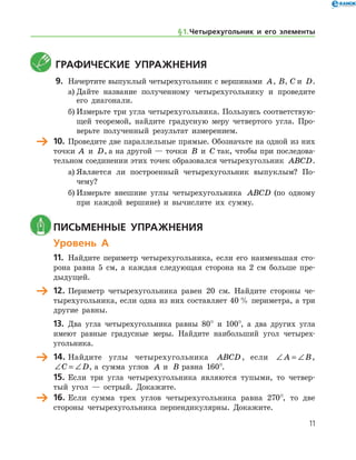 11
	Графические упражнения
9.	 Начертите выпуклый четырехугольник с вершинами A, B, C и D.
а)	Дайте название полученному четырехугольнику и проведите
его диагонали.
б)	Измерьте три угла четырехугольника. Пользуясь соответствую-
щей теоремой, найдите градусную меру четвертого угла. Про-
верьте полученный результат измерением.
	 10.	 Проведите две параллельные прямые. Обозначьте на одной из них
точки A  и D, а на другой — точки B  и C так, чтобы при последова-
тельном соединении этих точек образовался четырехугольник ABCD.
а)	Является ли построенный четырехугольник выпуклым? По­
чему?
б)	Измерьте внешние углы четырехугольника ABCD (по одному
при каждой вершине) и вычислите их сумму.
	Письменные упражнения
Уровень А
11.	 Найдите периметр четырехугольника, если его наименьшая сто-
рона равна 5 см, а каждая следующая сторона на 2 см больше пре-
дыдущей.
	 12.	Периметр четырехугольника равен 20 см. Найдите стороны че-
тырехугольника, если одна из них составляет 40 % периметра, а три
другие равны.
13.	 Два угла четырехугольника равны 80° и 100°, а два других угла
име­ют равные градусные меры. Найдите наибольший угол четырех-
угольника.
	 14.	Найдите углы четырехугольника ABCD , если ∠ = ∠A B,
∠ = ∠C D, а сумма углов A и B равна 160°.
15.	Если три угла четырехугольника являются тупыми, то четвер-
тый угол — острый. Докажите.
	 16.	 Если сумма трех углов четырехугольника равна 270°, то две
стороны четырехугольника перпендикулярны. Докажите.
§ 1.    Четырехугольник и его элементы
 
