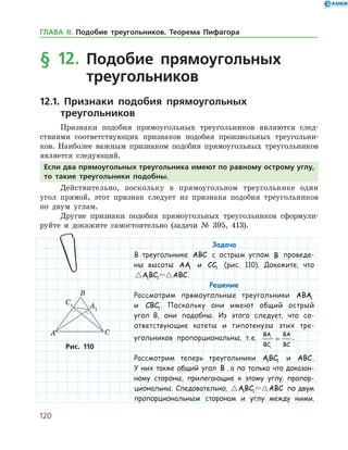 120
Задача
В треугольнике ABC с острым углом B проведе-
ны высоты AA1 и CC1 (рис. 110). Докажите, что
 ABC ABC1 1 .
Решение
Рассмотрим прямоугольные треугольники ABA1
и CBC1 . Поскольку они имеют общий острый
угол B, они подобны. Из этого следует, что со-
ответствующие катеты и гипотенузы этих тре­
угольников пропорциональны, т. е.
BA
BC
BA
BC
1
1
= .
Рассмотрим теперь треугольники ABC1 1 и ABC.
У них также общий угол B , а по только что доказан-
ному стороны, прилегающие к этому углу, пропор-
циональны. Следовательно,  ABC ABC1 1 по двум
пропорциональным сторонам и углу между ними.
Рис. 110Рис. 110
§ 12. Подобие прямоугольных
треугольников
12.1. Признаки подобия прямоугольных
треугольников
Признаки подобия прямоугольных треугольников являются след­
ствиями соответствующих признаков подобия произвольных треугольни­
ков. Наиболее важным признаком подобия прямоугольных треугольников
является следующий.
Если два прямоугольных треугольника имеют по равному острому углу,
то такие треугольники подобны.
Действительно, поскольку в прямоугольном треугольнике один
угол прямой, этот признак следует из признака подобия треугольников
по двум углам.
Другие признаки подобия прямоугольных треугольников сформули­
руйте и докажите самостоятельно (задачи № 395, 413).
ГЛАВА ІІ. Подобие треугольников. Теорема Пифагора
 
