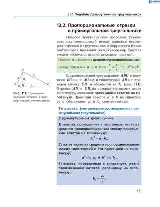 121
12.2.	Пропорциональные отрезки 	
в прямоугольном треугольнике
Подобие треугольников позволяет устано­
вить ряд соотношений между длинами некото­
рых отрезков в треугольнике и окружности (такие
соотношения называют метрическими). Сначала
введем несколько вспомогательных понятий.
Отрезок x называется средним пропорциональным
между отрезками a и b, если
a
x
x
b
= , т. е. x ab2
= .
В прямоугольном треугольнике ABC с кате­
тами BC a= и AC b= и гипотенузой AB c= про­
ведем высоту CD и обозначим ее hc (рис. 111).
Отрезки AD и DB, на которые эта высота делит
гипотенузу, называют проекциями катетов на ги-
потенузу. Проекции катетов a и b на гипотену­
зу c обозначают ac и bc соответственно.
Те о р е м а (метрические соотношения в пря-
моугольном треугольнике)
В прямоугольном треугольнике:
1)	 высота, проведенная к гипотенузе, является
средним пропорциональным между проекци-
ями катетов на гипотенузу:
h a bc c c
2
= ⋅ ;
2)	 катет является средним пропорциональным
между гипотенузой и его проекцией на гипо-
тенузу:
a c ac
2
= ⋅ и b c bc
2
= ⋅ ;
3)	 высота, проведенная к гипотенузе, равна
произведению катетов, деленному на гипо­
тенузу:
hc
ab
c
= .
Рис. 111. Пропорцио-
нальные отрезки в пря­
моугольном треугольнике
Рис. 111. Пропорцио-
нальные отрезки в пря­
моугольном треугольнике
§ 12.    Подобие прямоугольных треугольников
 