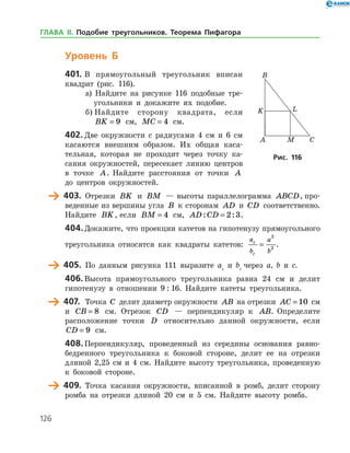 126
Уровень Б
401.	В прямоугольный треугольник вписан
квад­рат (рис. 116).
а) Найдите на рисунке 116 подобные тре­
угольники и докажите их подобие.
б) Найдите сторону квадрата, если
BK = 9 см, MC = 4 см.
402.	Две окружности с радиусами 4 см и 6 см
касаются внешним образом. Их общая каса­
тельная, которая не проходит через точку ка­
сания окружностей, пересекает линию центров
в точке A. Найдите расстояния от точки A
до цент­ров окружностей.
	 403.	 Отрезки BK и BM — высоты параллелограмма ABCD, про­
веденные из вершины угла B к сторонам AD и CD соответственно.
Найдите BK, если BM = 4 см, AD CD: := 2 3.
404.	Докажите, что проекции катетов на гипотенузу прямоугольного
треугольника относятся как квадраты катетов:
a
b
a
b
c
c
=
2
2
.
	 405.	 По данным рисунка 111 выразите ac
и bc
через a, b и с.
406.	Высота прямоугольного треугольника равна 24 см и делит
гипотенузу в отношении 9 : 16. Найдите катеты треугольника.
	 407.	 Точка C делит диаметр окружности AB на отрезки AC = 10 см
и CB = 8 см. Отрезок CD — перпендикуляр к AB. Определите
расположение точки D относительно данной окружности, если
CD = 9 см.
408.	Перпендикуляр, проведенный из середины основания равно­
бедренного треугольника к боковой стороне, делит ее на отрезки
длиной 2,25 см и 4 см. Найдите высоту треугольника, проведенную
к боковой стороне.
	 409.	 Точка касания окружности, вписанной в ромб, делит сторону
ромба на отрезки длиной 20 см и 5 см. Найдите высоту ромба.
Рис. 116Рис. 116
ГЛАВА ІІ. Подобие треугольников. Теорема Пифагора
 