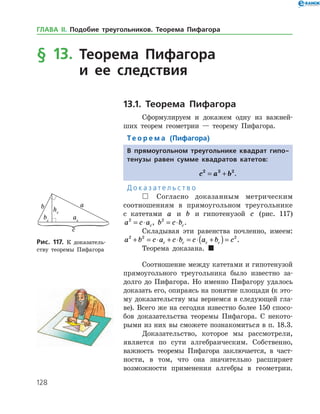 128
§ 13. Теорема Пифагора
и ее следствия
13.1. Теорема Пифагора
Сформулируем и докажем одну из важней­
ших теорем геометрии — теорему Пифагора.
Те о р е м а (Пифагора)
В прямоугольном треугольнике квадрат гипо-
тенузы равен сумме квадратов катетов:
c a b2 2 2
= + .
Д о к а з а т е л ь с т в о
 Согласно доказанным метрическим
соотношениям в прямоугольном треугольнике
с катетами a и b и гипотенузой c (рис. 117)
a c ac
2
= ⋅ , b c bc
2
= ⋅ .
Складывая эти равенства почленно, имеем:
a b c a c b c a b cc c c c
2 2 2
+ = ⋅ + ⋅ = ⋅ +( )= .
Теорема доказана. 
Соотношение между катетами и гипотенузой
прямоугольного треугольника было известно за­
долго до Пифагора. Но именно Пифагору удалось
доказать его, опираясь на понятие площади (к это­
му доказательству мы вернемся в следующей гла­
ве). Всего же на сегодня известно более 150 спосо­
бов доказательства теоремы Пифагора. С некото­
рыми из них вы сможете познакомиться в п. 18.3.
Доказательство, которое мы рассмотрели,
является по сути алгебраическим. Соб­ственно,
важность теоремы Пифагора заключается, в част­-
­ности, в том, что она значительно расширяет
возможности применения алгебры в ­ геометрии.
Рис. 117. К доказатель­
ству теоремы Пифагора
Рис. 117. К доказатель­
ству теоремы Пифагора
ГЛАВА ІІ. Подобие треугольников. Теорема Пифагора
 