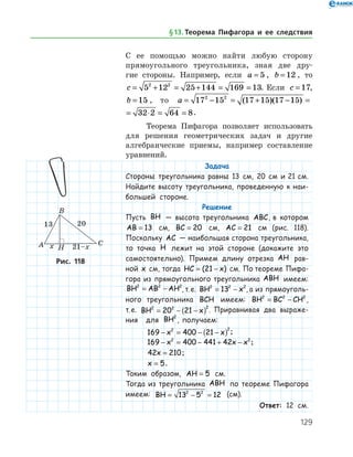 129
С ее помощью можно найти любую сторону
прямоугольного тре­угольника, зная две дру­-
гие стороны. Например, если a = 5 , b = 12 , то
c = + = + = =5 12 25 144 169 132 2
. Если c = 17,
b = 15 , то a = − = + − = ⋅ =17 15 17 15 17 15 32 2 62 2
( )( )
a = − = + − = ⋅ = =17 15 17 15 17 15 32 2 64 82 2
( )( ) .
Теорема Пифагора позволяет использовать
для решения геометрических задач и другие
алгебраические приемы, например составление
уравнений.
Задача
Стороны треугольника равны 13 см, 20 см и 21 см.
Найдите высоту треугольника, проведенную к наи­
большей стороне.
Решение
Пусть BH — высота треугольника ABC, в котором
AB = 13 см, BC = 20 см, AC = 21 см (рис. 118).
Поскольку AC — наибольшая сторона треугольника,
то точка H лежит на этой стороне (докажите это
самостоятельно). Примем длину отрезка AH рав-
ной x   см, тогда HC x= −( )21   см. По теореме Пифа-
гора из прямоугольного треугольника ABH имеем:
BH AB AH2 2 2
= − , т. е. BH x2 2 2
13= − , а из прямоуголь-
ного треугольника BCH имеем: BH BC CH2 2 2
= − ,
т. е. BH x2 2 2
20 21= − −( ) . Приравнивая два выраже-
ния для BH2
, получаем:
169 400 212 2
− = − −( )x x ;
169 400 441 422 2
− = − + −x x x ;
42 210x = ;
x = 5.
Таким образом, AH = 5 см.
Тогда из треугольника ABH по теореме Пифагора
имеем: BH = − =13 5 122 2
(см).
Ответ: 12 см.
Рис. 118Рис. 118
§ 13.    Теорема Пифагора и ее следствия
 
