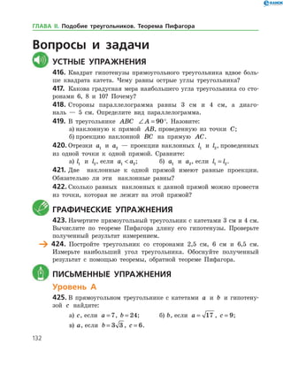 132
	Вопросы и задачи
	Устные упражнения
416.	Квадрат гипотенузы прямоугольного треугольника вдвое боль­
ше квадрата катета. Чему равны острые углы треугольника?
417.	 Какова градусная мера наибольшего угла треугольника со сто­
ронами 6, 8 и 10? Почему?
418.	Стороны параллелограмма равны 3 см и 4 см, а диаго­
наль — 5 см. Определите вид параллелограмма.
419.	 В треугольнике ABC ∠ =A 90°. Назовите:
а)	наклонную к прямой AB, проведенную из точки C;
б)	проекцию наклонной BC на прямую AC.
420.	Отрезки a1 и a2 — проекции наклонных l1 и l2, проведенных
из одной точки к одной прямой. Сравните:
а)	 l1 и l2, если a a1 2 ;		 б) a1 и a2, если l l1 2= .
421.	Две наклонные к одной прямой имеют равные проекции.
Обязательно ли эти наклонные равны?
422.	Сколько равных наклонных к данной прямой можно провести
из точки, которая не лежит на этой прямой?
	 Графические упражнения
423.	Начертите прямоугольный треугольник с катетами 3 см и 4 см.
Вычислите по теореме Пифагора длину его гипотенузы. Проверьте
полученный результат измерением.
	 424.	 Постройте треугольник со сторонами 2,5 см, 6 см и 6,5 см.
Измерьте наибольший угол треугольника. Обоснуйте полученный
результат с помощью теоремы, обратной теореме Пифагора.
	 Письменные упражнения
Уровень А
425.	В прямоугольном треугольнике с катетами a и b и гипотену­
зой c найдите:
а)	 c, если a = 7, b = 24;	 б) b, если a = 17 , c = 9;
в)	 a, если b = 3 3 , c = 6.
ГЛАВА ІІ. Подобие треугольников. Теорема Пифагора
 