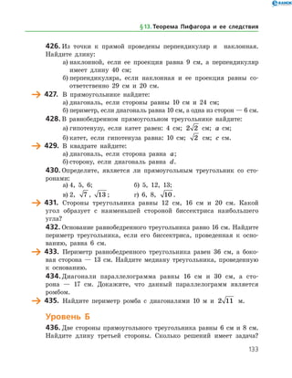 133
426.	Из точки к прямой проведены перпендикуляр и наклонная.
Найдите длину:
а)	наклонной, если ее проекция равна 9 см, а перпендикуляр
имеет длину 40 см;
б)	перпендикуляра, если наклонная и ее проекция равны со­
ответственно 29 см и 20 см.
	 427.	 В прямоугольнике найдите:
а)	диагональ, если стороны равны 10 см и 24 см;
б)	периметр, если диагональ равна 10 см, а одна из сторон — 6 см.
428.	В равнобедренном прямоугольном треугольнике найдите:
а)	гипотенузу, если катет равен: 4 см; 2 2 см; a   см;
б)	катет, если гипотенуза равна: 10 см; 2 см; c   см.
	 429.	 В квадрате найдите:
а)	диагональ, если сторона равна a;
б)	сторону, если диагональ равна d.
430.	Определите, является ли прямоугольным треугольник со сто­
ронами:
а)	4, 5, 6;		 б) 5, 12, 13;
в)	2, 7 , 13 ;		 г) 6, 8, 10 .
	 431.	 Стороны треугольника равны 12 см, 16 см и 20 см. Какой
угол образует с наименьшей стороной биссектриса наибольшего
угла?
432.	Основание равнобедренного треугольника равно 16 см. Найдите
периметр треугольника, если его биссектриса, проведенная к осно­
ванию, равна 6 см.
	 433.	 Периметр равнобедренного треугольника равен 36 см, а боко­
вая сторона — 13 см. Найдите медиану треугольника, проведенную
к основанию.
434.	Диагонали параллелограмма равны 16 см и 30 см, а сто­
рона — 17 см. Докажите, что данный параллелограмм является
ромбом.
	 435.	 Найдите периметр ромба с диагоналями 10 м и 2 11 м.
Уровень Б
436.	Две стороны прямоугольного треугольника равны 6 см и 8 см.
Найдите длину третьей стороны. Сколько решений имеет задача?
§ 13.    Теорема Пифагора и ее следствия
 
