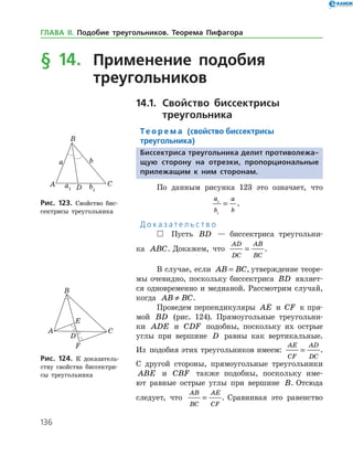 136
§ 14.	 Применение подобия
	 треугольников
14.1.		Свойство биссектрисы
	 треугольника
Те о р е м а (свойство биссектрисы
треугольника)
Биссектриса треугольника делит противолежа-
щую сторону на отрезки, пропорциональные
прилежащим к ним сторонам.
По данным рисунка 123 это означает, что
	
a
b
a
b
1
1
= .
Д о к а з а т е л ь с т в о
 Пусть BD — биссектриса треугольни­
ка ABC. Докажем, что
AD
DC
AB
BC
= .
В случае, если AB BC= , утверждение теоре­
мы очевидно, поскольку биссектриса BD являет­
ся одновременно и медианой. Рассмотрим случай,
когда AB BC≠ .
Проведем перпендикуляры AE и CF к пря­
мой BD (рис. 124). Прямоугольные треугольни­
ки ADE и CDF подобны, поскольку их острые
углы при вершине D равны как вертикальные.
Из подобия этих треугольников имеем:
AE
CF
AD
DC
= .
С другой стороны, прямоугольные треугольники
ABE и CBF также подобны, поскольку име­
ют равные острые углы при вершине B. Отсюда
следует, что
AB
BC
AE
CF
= . Сравнивая это равенство
Рис. 123. Свойство бис­
сектрисы треугольника
Рис. 123. Свойство бис­
сектрисы треугольника
Рис. 124. К доказатель­
ству свойства биссектри­
сы треугольника
Рис. 124. К доказатель­
ству свойства биссектри­
сы треугольника
ГЛАВА ІІ. Подобие треугольников. Теорема Пифагора
 