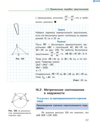 137
с предыдущим, получаем
AD
DC
AB
BC
= , что и требо­
валось доказать.  
Задача
Найдите периметр прямоугольного треугольника,
если его биссектриса делит гипотенузу на отрезки
длиной 15 см и 20 см.
Решение
Пусть BD — биссектриса прямоугольного тре-
угольника ABC с гипотенузой AC, AD = 15 см,
DC = 20 см (рис. 125). По свойству биссектрисы
треугольника
AD
DC
AB
BC
= , т. е. AB BC: : := =15 20 3 4.
Тогда если AB x= 3   см, то BC x= 4   см, и по тео-
реме Пифагора имеем:
( ) ( )3 4 352 2 2
x x+ = ;
25 12252
x = ;
x = 7.
Следовательно, AB = 21 см, BC = 28 см, AC = 35 см,
тогда PABC = 84 см.
Ответ: 84 см.
14.2*
. Метрические соотношения
в окружности
Те о р е м а (о пропорциональности отрезков
хорд)
Произведения отрезков пересекающихся хорд
равны.
По данным рисунка 126 это означает, что
AM BM CM DM⋅ = ⋅ .
Рис. 125Рис. 125
Рис. 126. К доказатель­
ству пропорциональности
отрезков хорд
Рис. 126. К доказатель­
ству пропорциональности
отрезков хорд
§ 14.    Применение подобия треугольников
 