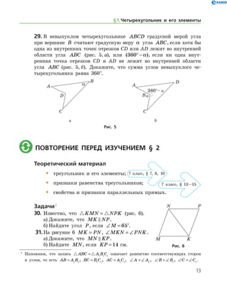 13
29.	В невыпуклом четырехугольнике ABCD градусной мерой угла
при вершине B считают градусную меру α угла ABC, если хотя бы
одна из внутренних точек отрезков СD или AD лежит во внутренней
области угла ABC (рис. 5, а), или ( )360° − α , если ни одна внут-
ренняя точка отрезков CD и AD не лежит во внутренней области
угла ABC (рис. 5, б). Докажите, что сумма углов невыпуклого че-
тырехугольника равна 360°.
	 	
	 а	 б
Рис. 5
	 Повторение перед изучением § 2
Теоретический материал
•	 треугольник и его элементы;
•	 признаки равенства треугольников;
•	 свойства и признаки параллельных прямых.
Задачи 1
30.	 Известно, что  KMN NPK= (рис. 6).
а)	Докажите, что MK NP .
б)	Найдите угол P, если ∠ =M 65°.
31.	На рисунке 6 MK PN= , ∠ = ∠MKN PNK.
а)	Докажите, что MN KP .
б)	Найдите MN, если KP = 14 см. Рис. 6Рис. 6
7 клаcс, § 7, 8, 10
7 клаcс, § 13—15
§ 1.    Четырехугольник и его элементы
1
	 Напомним, что запись  ABC A B C= 1 1 1
означает равенство соответствующих сторон
и углов, то есть AB A B= 1 1
, BC B C= 1 1
, AC A C= 1 1
, ∠ = ∠A A1
, ∠ = ∠B B1
, ∠ = ∠C C1
.
 