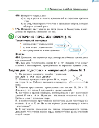 478.	Постройте треугольник:
а)	по двум углам и высоте, проведенной из вершины третьего
угла;
б)	по углу, биссектрисе этого угла и отношению сторон, которые
образуют данный угол.
	 479.	 Постройте треугольник по двум углам и биссектрисе, прове­
денной из вершины меньшего из них.
	 Повторение перед изучением § 15
Теоретический материал
•	 определение треугольника;
•	 сумма углов треугольника;
•	 четырехугольник и его элементы.
Задачи
480.	Докажите, что периметр параллелограмма больше суммы длин
его диагоналей.
481.	 Два угла треугольника равны 10° и 70°. Найдите угол между
высотой и биссектрисой, проведенными из вершины третьего угла.
Задачи для подготовки к контрольной работе № 3
1.	 По рисунку докажите подобие треугольни­
ков ABE и DCE, если AB CD .
2.	 Периметр прямоугольника равен 34 см, а ­одна
из сторон 5 см. Найдите диагональ прямоуголь­
ника.
3.	 Стороны треугольника пропорциональны числам 21, 20 и 29.
Докажите, что данный треугольник прямоугольный.
4.	 Из точки к прямой проведены перпендикуляр и две наклонные
длиной 17 см и 10 см. Проекции наклонных относятся как 2 : 5.
Найдите длину перпендикуляра.
5.	 В прямоугольном треугольнике биссектриса делит гипотенузу на
отрезки 15 см и 20 см. На какие отрезки делит гипотенузу высота
треугольника?
6.	 В окружности проведены две равные пересекающиеся хорды.
Докажите, что отрезки первой хорды соответственно равны отрезкам
второй хорды.
7 класс, § 7, 16
8 класс, § 1
7 класс, § 7, 16
8 класс, § 1
§ 14.    Применение подобия треугольников
 