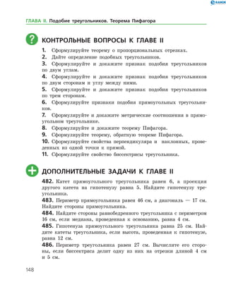 148
	Контрольные вопросы к главе ІI
1.	 Сформулируйте теорему о пропорциональных отрезках.
2.	 Дайте определение подобных треугольников.
3.	 Сформулируйте и докажите признак подобия треугольников
по двум углам.
4.	 Сформулируйте и докажите признак подобия треугольников
по двум сторонам и углу между ними.
5.	 Сформулируйте и докажите признак подобия треугольников
по трем сторонам.
6.	 Сформулируйте признаки подобия прямоугольных треугольни­
ков.
7.	 Сформулируйте и докажите метрические соотношения в прямо­
угольном треугольнике.
8.	 Сформулируйте и докажите теорему Пифагора.
9.	 Сформулируйте теорему, обратную теореме Пифагора.
10.	 Сформулируйте свойства перпендикуляра и наклонных, прове­
денных из одной точки к прямой.
11.	 Сформулируйте свойство биссектрисы треугольника.
	Дополнительные задачи к главе ІI
482.	 Катет прямоугольного треугольника равен 6, а проекция
другого катета на гипотенузу равна 5. Найдите гипотенузу тре­
угольника.
483.	 Периметр прямоугольника равен 46 см, а диагональ — 17 см.
Найдите стороны прямоугольника.
484.	 Найдите стороны равнобедренного треугольника с периметром
16 см, если медиана, проведенная к основанию, равна 4 см.
485.	 Гипотенуза прямоугольного треугольника равна 25 см. Най­
дите катеты треугольника, если высота, проведенная к гипотенузе,
равна 12 см.
486.	 Периметр треугольника равен 27 см. Вычислите его сторо­
ны, если биссектриса делит одну из них на отрезки длиной 4 см
и 5 см.
ГЛАВА ІІ. Подобие треугольников. Теорема Пифагора
 