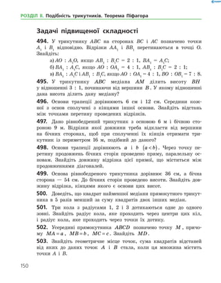 150
РОЗДІЛ ІІ. Подібність трикутників. Теорема Піфагора
	 Задачі підвищеної складності
494.	 У трикутнику АВС на сторонах ВС і АС позначено точки
А1
і В1
відповідно. Відрізки АА1
і ВВ1
перетинаються в точці О.
­Знайдіть:
а)	АО  :  А1
О, якщо АВ1
  :  В1
С = 2  :  1, ВА1
= А1
С;
б)	ВА1
  :  А1
С, якщо АО  :  ОА1
= 4  :  1, АВ1
  :  В1
С = 2  :  1;
в)	ВА1
  :  А1
С і АВ1
  :  В1
С, якщо АО  :  ОА1
= 4  :  1, ВО  :  ОВ1
= 7  :  8.
495.	 У трикутнику ABC медіана AM ділить висоту BH
у відношенні 3  :  1, починаючи від вершини B . У якому відношенні
дана висота ділить дану медіану?
496.	 Основи трапеції дорівнюють 6 см і 12 см. Середини кож­
ної з ­основ сполучені з кінцями іншої основи. Знайдіть відстань
між точками перетину проведених відрізків.
497.	 Дано рівнобедрений трикутник з основою 6 м і бічною сто­
роною 9 м. Відрізки якої довжини треба відкласти від вершини
на бічних сторонах, щоб при сполученні їх кінців отримати три­
кутник із периметром 16 м, подібний до даного?
498.	 Основи трапеції дорівнюють a і b a b( ). Через точку пе­
ретину продовжень бічних сторін проведено пряму, паралельну ос­
новам. Знайдіть довжину відрізка цієї прямої, що міститься між
продовженнями діагоналей.
499.	 Основа рівнобедреного трикутника дорівнює 36 см, а бічна
сторона — 54 см. До бічних сторін проведено висоти. Знайдіть дов­
жину відрізка, кінцями якого є основи цих висот.
500.	 Доведіть, що квадрат найменшої медіани прямокутного трикут­
ника в 5 разів менший за суму квадратів двох інших медіан.
501.	 Три кола з радіусами 1, 2 і 3 дотикаються одне до одного
зовні. Знайдіть радіус кола, яке проходить через центри цих кіл,
і радіус кола, яке проходить через точки їх дотику.
502.	 Усередині прямокутника ABCD позначено точку M , причо­
му MA a= , MB b= , MC c= . Знайдіть MD .
503.	 Знайдіть геометричне місце точок, сума квадратів відстаней
від яких до даних точок A і B стала, коли ця множина містить
точки А і В.
 