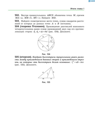 502.	 Внутри прямоугольника ABCD обозначена точка M, причем
MA a= , MB b= , MC c= . Найдите MD.
503.	 Найдите геометрическое место точек, сумма квадратов рассто­
яний от которых до данных точек A и B постоянна.
504 (теорема Птолемея). Произведение диагоналей вписанного
четырехугольника равно сумме произведений двух пар его противо­
лежащих сторон: d d ac bd1 2⋅ = + (рис. 134). Докажите.
Рис. 134
505 (опорная). Квадрат биссектрисы тре­угольника равен разно­
сти между произведением боковых сторон и произведением отрез­
ков, на которые эта биссектриса делит основание: l ab mnc
2
= −
(рис. 135). Докажите.
Рис. 135
Итоги главы I
 