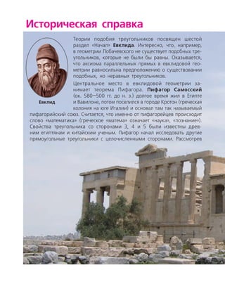 Историческая справка
Теории подобия треугольников посвящен шестой
раздел «Начал» Евклида. Интересно, что, например,
в геометрии Лобачевского не существует подобных тре­
угольников, которые не были бы равны. Оказывается,
что аксиома параллельных прямых в евклидовой гео­
метрии равносильна предположению о существовании
подобных, но неравных треугольников.
Центральное место в евклидовой геометрии за­
нимает теорема Пифагора. ­Пифагор Само­сский
(ок. 580—500 гг. до н. э.) долгое время жил в Египте
и Вавилоне, потом поселился в городе Кротон (греческая
колония на юге Италии) и основал там так называемый
пифагорийский союз. Считается, что именно от пифагорейцев происходит
слово «математика» (греческое «матема» означает «наука», «познание»).
Свойства треугольника со сторонами 3, 4 и 5 были известны древ­
ним египтянам и китайским ученым. Пифагор начал исследовать другие
прямоугольные треугольники с целочисленными сторонами. Рассмотрев
Евклид
 