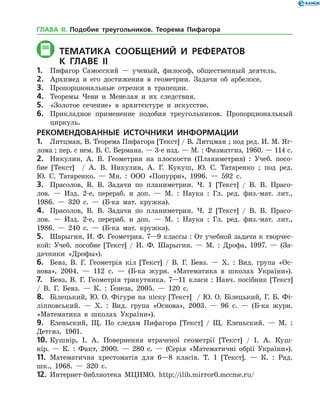 Тематика СООБЩЕНИЙ И РЕФЕРАТОВ
	К главе Іі
1.	 Пифагор Самосский — ученый, философ, общественный деятель.
2.	 Архимед и его достижения в геометрии. Задачи об арбелосе.
3.	 Пропорциональные отрезки в трапеции.
4.	 Теоремы Чеви и Менелая и их следствия.
5.	 «Золотое сечение» в архитектуре и искусстве.
6.	 Прикладное применение подобия треугольников. Пропорциональный
циркуль.
РЕКОМЕНДОВАННЫЕ ИСТОЧНИКИ ИНФОРМАЦИИ
1.	 Литцман, В. Теорема Пифагора [Текст] / В. Литцман ; под ред. И. М. Яг­
лома ; пер. с нем. В. С. Бер­мана. — 3-е изд. — М. : Физматгиз, 1960. — 114 с.
2.	 Никулин, А. В. Геометрия на плоскости (Планиметрия) : Учеб. посо­
бие [Текст] / А. В. Никулин, А. Г. Кукуш, Ю. С. Татаренко ; под ред.
Ю. С. Та­таренко. — Мн. : ООО «Попурри», 1996. — 592 с.
3.	 Прасолов, В. В. Задачи по планиметрии. Ч. 1 [Текст] / В. В. Прасо­
лов. — Изд. 2-е, перераб. и доп. — М. : Наука : Гл. ред. физ.-мат. лит.,
1986. — 320 с. — (Б-ка мат. кружка).
4.	 Прасолов, В. В. Задачи по планиметрии. Ч. 2 [Текст] / В. В. Прасо­
лов. — Изд. 2-е, перераб. и доп. — М. : Наука : Гл. ред. физ.-мат. лит.,
1986. — 240 с. — (Б-ка мат. кружка).
5.	 Шарыгин, И. Ф. Геометрия. 7—9 классы : От учебной задачи к творчес­
кой: Учеб. пособие [Текст] / И. Ф. Шарыгин. — М. : Дрофа, 1997. — (За­
дачники «Дрофы»).
6.	 Бевз, В. Г. Геометрія кіл [Текст] / В. Г. Бевз. — Х. : Вид. група «Ос­
нова», 2004. — 112 с. — (Б-ка журн. «Математика в школах України»).
7.	 Бевз, В. Г. Геометрія трикутника. 7—11 класи : Навч. посібник [Текст]
/ В. Г. Бевз. — К. : Ґенеза, 2005. — 120 с.
8.	 Білецький, Ю. О. Фігури на піску [Текст] / Ю. О. Білецький, Г. Б. Фі­
ліпповський. — Х. : Вид. група «Основа», 2003. — 96 с. — (Б-ка журн.
«Математика в школах України»).
9.	 Еленьский, Щ. По следам Пифагора [Текст] / Щ. Еленьский. — М. :
Детгиз, 1961.
10.	Кушнір, І. А. Повернення втраченої геометрії [Текст] / І. А. Куш­
нір. — К. : Факт, 2000. — 280 с. — (Серія «Математичні обрії України»).
11.	 Математична хрестоматія для 6—8 класів. Т. 1 [Текст]. — К. : Рад.
шк., 1968. — 320 с.
12.	 Интернет-библиотека МЦНМО. http://ilib.mirror0.mccme.ru/
ГЛАВА ІІ. Подобие треугольников. Теорема Пифагора
 
