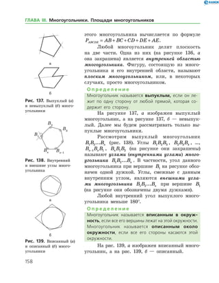 158
этого многоугольника вычисляется по формуле
P AB BC CD DE AEABCDE = + + + + .
Любой многоугольник делит плоскость
на две части. Одна из них (на рисунке 136, а
она закрашена) является внутренней областью
многоугольника. Фигуру, состоящую из много­
угольника и его внутренней области, называют
плоским многоугольником, или, в некоторых
случаях, просто многоугольником.
О п р е д е л е н и е
Многоугольник называется выпуклым, если он ле­
жит по одну сторону от любой прямой, которая со­
держит его сторону.
На рисунке 137, а изображен выпуклый
многоугольник, а на рисунке 137, б — невыпук­
лый. Далее мы будем рассматривать только вы­
пуклые многоугольники.
Рассмотрим выпуклый многоугольник
B B Bn1 2... (рис. 138). Углы B B B1 2 3 , B B B2 3 4 , …,
B B Bn n−1 1 , B B Bn 1 2 (на рисунке они закрашены)
называют углами (внутренними углами) много­
угольника B B Bn1 2... . В частности, угол данного
многоугольника при вершине B B B1 2 3на рисунке обоз­
начен одной дужкой. Углы, смежные с данным
внутренним углом, являются внешними угла­
ми многоугольника B B Bn1 2... при вершине B B B1 2 3
(на рисунке они обозначены двумя дужками).
Любой внутренний угол выпуклого много­
угольника меньше 180°.
О п р е д е л е н и е
Многоугольник называется вписанным в окруж-
ность, если все его вершины лежат на этой окружности.
Многоугольник называется описанным около
окруж­ности, если все его стороны касаются этой
окруж­ности.
На рис. 139, а изображен вписанный много­
угольник, а на рис. 139, б — описанный.
а
б
Рис. 137. Выпуклый (а)
и невыпуклый (б) много­
угольники
а
б
Рис. 137. Выпуклый (а)
и невыпуклый (б) много­
угольники
Рис. 138. Внутренний
и внешние углы много­
угольника
Рис. 138. Внутренний
и внешние углы много­
угольника
а
б
Рис. 139. Вписанный (а)
и описанный (б) много­
угольники
а
б
Рис. 139. Вписанный (а)
и описанный (б) много­
угольники
ГЛАВА ІІІ. Многоугольники. Площади многоугольников
 