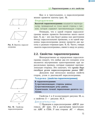 15
Как и в треугольнике, в параллелограмме
можно провести высоты (рис. 9).
О п р е д е л е н и е
Высотой параллелограмма называется перпенди­
куляр, проведенный из точки одной стороны к пря­
мой, которая содержит противолежащую сторону.
Очевидно, что к одной стороне параллело­
грамма можно провести бесконечно много высот
(рис. 9, а),— все они будут равны как расстояния
между параллельными прямыми, а из одной вер-
шины параллелограмма можно провести две вы-
соты к разным сторонам (рис. 9, б). Часто, говоря
«высота параллелограмма», имеют в виду ее длину.
2.2. Свойства параллелограмма
Непосредственно из определения параллело­
грамма следует, что любые два его соседних угла
являются внутренними односторонними при па-
раллельных прямых, которые содержат противо-
лежащие стороны. Это означает, что сумма двух
соседних углов параллелограмма равна 180°.
Докажем еще несколько важных свойств
сторон, углов и диагоналей параллелограмма.
Те о р е м а (свойства параллелограмма)
В параллелограмме:
1)	противолежащие стороны равны;
2)	противолежащие углы равны;
3)	диагонали точкой пересечения делятся по-
полам.
Свойства 1 и 2 иллюстрирует рисунок 10, а,
а свойство 3 — рисунок 10, б.
Д о к а з а т е л ь с т в о
 Проведем в параллелограмме ABCD диа-
гональ AC (рис. 11) и рассмотрим треугольни-
ки ABC и CDA. У них сторона AC — общая,	
а
б
Рис. 9. Высоты паралле-
лограмма
а
б
Рис. 9. Высоты паралле-
лограмма
а
б
Рис. 10.	 Свойства 	
параллелограмма
а
б
Рис. 10.	 Свойства 	
параллелограмма
§ 2.    Параллелограмм и его свойства
 