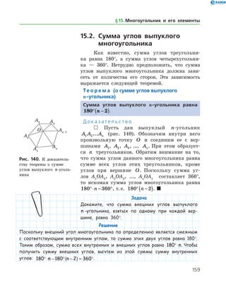 159
15.2.	Сумма углов выпуклого
	 многоугольника
Как известно, сумма углов треугольни­
ка равна 180°, а сумма углов четырехугольни­
ка — 360°. Нетрудно предположить, что сумма
углов выпуклого многоугольника должна зави­
сеть от количества его сторон. Эта зависимость
выражается следующей теоремой.
Те о р е м а (о сумме углов выпуклого
n-угольника)
Сумма углов выпуклого n-угольника равна
180 2° −( )n .
Д о к а з а т е л ь с т в о
  Пусть дан выпуклый n-угольник
A A An1 2... (рис. 140). Обозначим внутри него
произвольную точку O и соединим ее с вер­
шинами A1, A2, A3, …, An. При этом образует­
ся n треугольников. Обратим внимание на то,
что сумма углов данного многоугольника равна
сумме всех углов этих треугольников, кроме
углов при вершине O. Поскольку сумма уг­
лов A1
OA2
, A2
OA3
, ..., An
OA1
составляет 360°,
то ис­комая сумма углов многоугольника равна
180 360°⋅ − °n , т. е. 180 2° −( )n . 
Задача
Докажите, что сумма внешних углов выпуклого
n -угольника, взятых по одному при каждой вер-
шине, равна 360°.
Рис. 140. К доказатель­
ству теоремы о сумме
углов выпуклого n-уголь­
ника
Рис. 140. К доказатель­
ству теоремы о сумме
углов выпуклого n-уголь­
ника
Решение
Поскольку внешний угол многоугольника по определению является смежным
с соответствующим внутренним углом, то сумма этих двух углов равна 180°.
Таким образом, сумма всех внутренних и внешних углов равна 180°⋅n. Чтобы
получить сумму внешних углов, вычтем из этой суммы сумму внутренних
углов: 180 180 2 360°⋅ − ° −( ) = °n n .
§ 15.    Многоугольник и его элементы
 