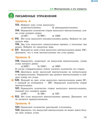161
	 Письменные упражнения
Уровень А
513.	 Найдите суму углов выпуклого:
а)	шестиугольника;		 б) двенадцатиугольника.
514.	 Определите количество сторон выпуклого многоугольника, сум­
ма углов которого равна:
а)	540°;		 б) 900°;	 в) 1260°.
	 515.	 Все углы выпуклого восьмиугольника равны. Найдите их гра­
дусную меру.
516.	 Два угла выпуклого пятиугольника прямые, а остальные три
равны. Найдите их градусную меру.
	 517.	 Каждый из пяти углов выпуклого шестиугольника равен 120°.
Докажите, что в этом шестиугольнике все углы равны.
Уровень Б
518.	 Определите, существует ли выпуклый многоугольник, сумма
углов которого равна:
а)	1620°;		 б) 1350°;	 в) 1980°.
В случае утвердительного ответа укажите количество его сторон.
519.	 Диагональ делит выпуклый многоугольник на пятиугольник
и четырехугольник. Определите вид данного многоугольника и най­
дите сумму его углов.
	 520.	 Каждый из трех углов выпуклого многоугольника равен 80°,
а каждый из оставшихся — 160°. Определите количество сторон
многоугольника.
521.	 Определите количество сторон выпуклого многоугольника,
каждый угол которого равен:
а)	60°;		 б) 108°;	 в) 120°.
	 522.	 Все углы выпуклого многоугольника прямые. Докажите, что
он является прямоугольником.
Уровень В
523.	Определите количество диагоналей n-угольника.
524.	Докажите, что выпуклый многоугольник не может иметь боль­
ше трех острых углов.
§ 15.    Многоугольник и его элементы
 