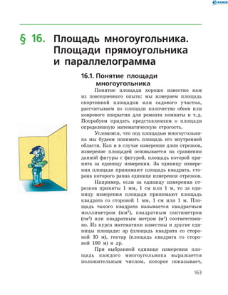 163
§ 16.	 Площадь многоугольника.
	 Площади прямоугольника
	 и параллелограмма
16.1.	Понятие площади
	многоугольника
Понятие площади хорошо известно нам
из повседневного опыта: мы измеряем площадь
спортивной площадки или садового участка,
рассчитываем по площади количество обоев или
коврового покрытия для ремонта комнаты и т. д.
Попробуем придать представлениям о площади
определенную математическую строгость.
Условимся, что под площадью многоугольни­
ка мы будеем понимать площадь его внутренней
области. Как и в случае измерения длин отрезков,
измерение площадей основывается на сравнении
данной фигуры с фигурой, площадь которой при­
нята за единицу измерения. За единицу измере­
ния площади принимают площадь квадрата, сто­
рона которого равна единице измерения отрезков.
Например, если за единицу измерения от­
резков приняты 1 мм, 1 см или 1 м, то за еди­
ницу измерения площади принимают площадь
квадрата со стороной 1 мм, 1 см или 1 м. Пло­
щадь такого квадрата называется квадратным
миллиметром (мм2
), квадратным сантиметром
(см2
) или квадратным метром (м2
) соответствен­
но. Из курса математики известны и другие еди­
ницы площади: ар (площадь квадрата со сторо­
ной 10 м), гектар (площадь квадрата со сторо­
ной 100 м) и др.
При выбранной единице измерения пло­
щадь каждого многоугольника выражается
­положительным числом, которое показывает,
 
