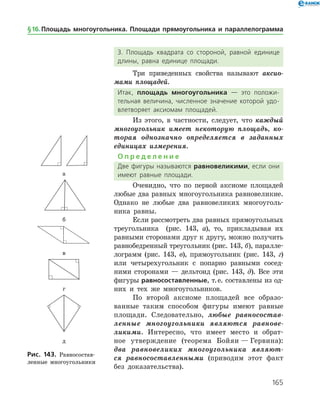 165
3. Площадь квадрата со стороной, равной единице
длины, равна единице площади.
Три приведенных свойства называют акси­о­
мами площадей.
Итак, площадь многоугольника — это положи­
тельная величина, численное значение которой удо­
влетворяет аксиомам площадей.
Из этого, в частности, следует, что каждый
многоугольник имеет некоторую площадь, ко­
торая однозначно определяется в заданных
единицах измерения.
О п р е д е л е н и е
Две фигуры называются равновеликими, если они
имеют равные площади.
Очевидно, что по первой аксиоме площадей
любые два равных многоугольника равновеликие.
Однако не любые два равновеликих многоуголь­
ника равны.
Если рассмотреть два равных прямоугольных
треугольника (рис. 143, а), то, прикладывая их
равными сторонами друг к другу, можно получить
равнобедренный треугольник (рис. 143, б), паралле­
лограмм (рис. 143, в), прямоугольник (рис. 143, г)
или четырехугольник с попарно равными сосед­
ними сторонами — дельтоид (рис. 143, д). Все эти
фигуры равносоставленные, т. е. составлены из од­
них и тех же многоугольников.
По второй аксиоме площадей все образо­
ванные таким способом фигуры имеют равные
площади. Следовательно, любые равносостав­
ленные многоугольники являются равнове­
ликими. Интересно, что имеет место и обрат­
ное утверждение (теорема Бойяи — Гервина):
два равновеликих многоугольника являют­
ся равносоставленными (приводим этот факт
без доказательства).
а
б
в
г
д
Рис. 143. Равносостав­
ленные многоугольники
а
б
в
г
д
Рис. 143. Равносостав­
ленные многоугольники
§ 16.    Площадь многоугольника. Площади прямоугольника и параллелограмма
 