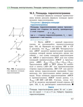 167
16.3. Площадь параллелограмма
С помощью формулы площади прямоуголь­
ника можно доказать формулу площади произ­
вольного параллелограмма.
Те о р е м а (формула площади
параллелограмма)
Площадь параллелограмма равна произве-
дению его стороны на высоту, проведенную
к этой стороне:
S = aha
,
где a — сторона параллелограмма, ha
— про-
веденная к ней высота.
Д о к а з а т е л ь с т в о
 Пусть ABCD — данный параллело­
грамм, не являющийся прямоугольником
(рис. 145, а). Проведем его высоты BH и CF
и докажем, что S AD BHABCD = ⋅ . Четырехуголь­
ник ABCF является пря­моугольной трапецией,
площадь которой можно вычислить двумя спо­
собами — как сумму площадей параллелограм­
ма ABCD и треугольника DCF или как сумму
площадей прямоугольника HBCF и треуголь­
ника ABH : S S S S SABCF ABCD DCF HBCF ABH= + = + .
Тре­угольники ABH и DCF равны по гипоте­
нузе и катету ( AB DC= как противолежащие
стороны па­раллелограмма, BH CF= как рассто­
яния между параллельными прямыми). Следо­
вательно, эти треугольники имеют равные пло­
щади. Тогда площади параллелограмма ABCD
и прямоугольника HBCF также равны, т. е.
S BC BH AD BHABCD = ⋅ = ⋅ . Случаи, когда точ­
ка H не является внутренней точкой отрезка AD
(рис. 145, б, в), рассмотрите самостоятельно. 
Задача
Площадь параллелограмма равна 36 см2
, а дли-
ны его высот — 3 см и 4 см. Найдите периметр
параллелограмма.
а
б
в
Рис. 145. К доказатель­
ству формулы площади
параллелограмма
а
б
в
Рис. 145. К доказатель­
ству формулы площади
параллелограмма
§ 16.    Площадь многоугольника. Площади прямоугольника и параллелограмма
 