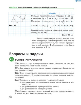 168
Решение
Пусть дан параллелограмм с площадью S = 36 см2
и высотами ha
    = 3 см и hb
   = 4 см (рис. 146).
Поскольку S a h b ha b= ⋅ = ⋅ , то a
S
ha
= , т. е. a = =36 3 12:
a = =36 3 12: (см), b
S
hb
= , т. е. b = =36 4 9: (см).
Следовательно, периметр параллелограмма равен
12 9 2 42+( )⋅ = (см).
Ответ: 42 см.
Рис. 146Рис. 146
Решая приведенную задачу, можно заме­
тить интересную закономерность: чем больше
сторона параллелограмма, тем меньше проведен­
ная к ней высота. К обоснованию этого факта
мы вернемся в § 18.
Вопросы и задачи
	Устные упражнения
530.	Площади двух многоугольников равны. Означает ли это, что
сами многоугольники также равны?
531.	 Два прямоугольника имеют равные периметры. Являются ли
они равновеликими?
532.	Через середины двух противолежащих сторон параллелограмма
проведена прямая. В каком отношении она делит площадь паралле­
лограмма?
533.	Определите, какие из данных утверждений верны:
а)	если диагонали двух квадратов равны, то эти квадраты рав­
но­великие;
б)	два равновеликих прямоугольника равны;
в)	два равновеликих квадрата равны.
534.	Сторона квадрата равна меньшей стороне прямоугольника.
У какой из этих фигур площадь больше?
ГЛАВА ІІІ. Многоугольники. Площади многоугольников
 
