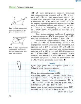 16
ГЛАВА І. Четырехугольники
∠ = ∠1 3 как внутренние накрест лежащие
при параллельных прямых AD и BC и секу-
щей AC, ∠ = ∠2 4 как внутренние накрест ле-
жащие при параллельных прямых AB и CD
и секущей AC. Следовательно,  ABC CDA=
по второму признаку равенства треугольников. От-
сюда, в частности, следует, что AB CD= , AD BC=
и ∠ = ∠B D. А поскольку ∠ + ∠ = ∠ + ∠1 2 3 4,
то ∠ = ∠BAD BCD . Следовательно, свойства 1 и 2	
доказаны.
Для доказательства свойства 3 проведем
в параллелограмме ABCD диагонали AC и BD,
которые пересекаются в точке O (рис. 12).
Рассмотрим треугольники AOD и COB.
У них AD BC= по доказанному, ∠ = ∠1 3 как
внутренние накрест лежащие при параллельных
прямых AD и BC и секущей AC, ∠ = ∠2 4 как
внутренние накрест лежащие при параллельных
прямых AD и BC и секущей BD. Следователь-
но,  AOD COB= по второму признаку. Отсюда
следует, что AO CO= и BO DO= , т. е.   точка O
является серединой каждой из диагоналей AC
и BD. Теорема доказана полностью.  
Задача
Сумма двух углов параллелограмма равна 200°.
Найдите углы параллелограмма.
Решение
Пусть дан параллелограмм ABCD.
Поскольку сумма двух соседних углов парал-
лелограмма равна 180°, то данные углы мо-
гут быть только противолежащими. Пусть
∠ + ∠ = °B D 200 . Тогда по свойству углов парал-
лелограмма ∠ = ∠ = ° = °B D 200 2 100: .
Сумма всех углов параллелограмма равна 360°,
поэтому ∠ = ∠ = ° − ° = °A C ( ) :360 200 2 80 .
Ответ: 80° и 100°.
Рис. 11. Диагональ делит
параллелограмм на два
равных треугольника
Рис. 11. Диагональ делит
параллелограмм на два
равных треугольника
Рис. 12. При пересечении
диагоналей параллело­
грам­ма образуются рав-
ные треугольники
Рис. 12. При пересечении
диагоналей параллело­
грам­ма образуются рав-
ные треугольники
 