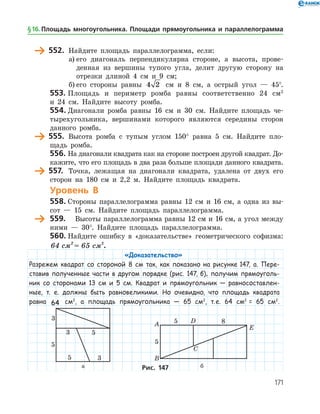 171
	 552.	 Найдите площадь параллелограмма, если:
а)	его диагональ перпендикулярна стороне, а высота, прове­
денная из вершины тупого угла, делит другую сторону на
отрезки длиной 4 см и 9 см;
б)	его стороны равны 4 2 см и 8 см, а острый угол — 45°.
553.	Площадь и периметр ромба равны соответственно 24 см2
и 24 см. Найдите высоту ромба.
554.	Диагонали ромба равны 16 см и 30 см. Найдите площадь че­
тырехугольника, вершинами которого являются середины сторон
данного ромба.
	 555.	 Высота ромба с тупым углом 150° равна 5 см. Найдите пло­
щадь ромба.
556.	На диагонали квадрата как на стороне построен другой квадрат. До­
кажите, что его площадь в два раза больше площади данного квадрата.
	 557.	 Точка, лежащая на диагонали квадрата, удалена от двух его
сторон на 180 см и 2,2 м. Найдите площадь квадрата.
Уровень В
558.	Стороны параллелограмма равны 12 см и 16 см, а одна из вы­
сот — 15 см. Найдите площадь параллелограмма.
	 559.	 Высоты параллелограмма равны 12 см и 16 см, а угол между
ними — 30°. Найдите площадь параллелограмма.
560.	Найдите ошибку в «доказательстве» геометрического софизма:
64 см = 65 см2 2
.
«Доказательство»
Разрежем квадрат со стороной 8 см так, как показано на рисунке 147, а. Пере-
ставив полученные части в другом порядке (рис. 147, б), получим прямоуголь-
ник со сторонами 13 см и 5 см. Квадрат и прямоугольник — равносоставлен-
ные, т. е. должны быть равновеликими. Но очевидно, что площадь квадрата
равна 64 см2
, а площадь прямоугольника — 65 см2
, т. е. 64 см2
= 65 см2
.
	 	
	 а	 бРис. 147
§ 16.    Площадь многоугольника. Площади прямоугольника и параллелограмма
 