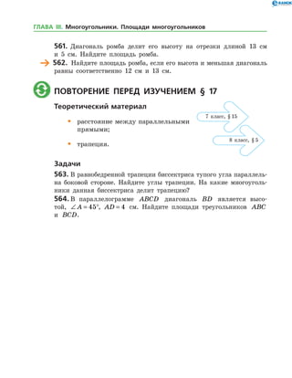 561.	 Диагональ ромба делит его высоту на отрезки длиной 13 см
и 5 см. Найдите площадь ромба.
	 562.	 Найдите площадь ромба, если его высота и меньшая диагональ
равны соответственно 12 см и 13 см.
	 Повторение перед изучением § 17
Теоретический материал
•	 расстояние между параллельными
	 прямыми;
•	 трапеция.
Задачи
563.	В равнобедренной трапеции биссектриса тупого угла параллель­
на боковой стороне. Найдите углы трапеции. На какие многоуголь­
ники данная биссектриса делит трапецию?
564.	В параллелограмме ABCD диагональ BD является высо­
той, ∠ = °A 45 , AD = 4 см. Найдите площади треугольников ABC
и BCD.
7 класс, § 15
8 класс, § 5
ГЛАВА ІІІ. Многоугольники. Площади многоугольников
 