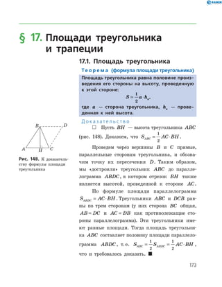 173
§ 17.		Площади треугольника
	и трапеции
17.1. Площадь треугольника
Те о р е м а (формула площади треугольника)
Площадь треугольника равна половине произ-
ведения его стороны на высоту, проведенную
к этой стороне:
S a ha= ⋅
1
2
,
где a — сторона треугольника, ha — прове-
денная к ней высота.
Д о к а з а т е л ь с т в о
 Пусть BH — высота треугольника ABC
(рис. 148). Докажем, что S AC BHABC = ⋅
1
2
.
Проведем через вершины B и C прямые,
параллельные сторонам треугольника, и обозна­
чим точку их пересечения D. Таким образом,
мы «достроили» треугольник ABC до паралле­
лограмма ABDC, в котором отрезок BH также
является высотой, проведенной к стороне AC.
По формуле площади параллелограмма
S AC BHABDC = ⋅ . Треугольники ABC и DCB рав­
ны по трем сторонам (у них сторона BC общая,
AB DC= и AC DB= как противолежащие сто­
роны параллелограмма). Эти треугольники име­
ют равные площади. Тогда площадь треугольни­
ка ABC составляет половину площади параллело­
грамма ABDC, т. е. S S AC BHABC ABDC= = ⋅
1
2
1
2
,
что и требовалось доказать. 
Рис. 148. К доказатель­
ству формулы площади
треугольника
Рис. 148. К доказатель­
ству формулы площади
треугольника
 