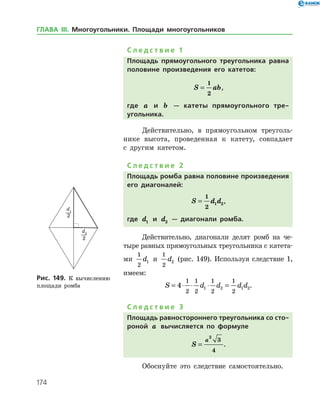 174
С л е д с т в и е 1
Площадь прямоугольного треугольника равна
половине произведения его катетов:
S ab=
1
2
,
где a и b — катеты прямоугольного тре­
угольника.
Действительно, в прямоугольном треуголь­
нике высота, проведенная к катету, совпадает
с другим катетом.
С л е д с т в и е 2
Площадь ромба равна половине произведения
его диагоналей:
S d d=
1
2
1 2,
где d1 и d2 — диагонали ромба.­
Действительно, диагонали делят ромб на че­
тыре равных прямоугольных треугольника с катета­
ми
1
2
1d и
1
2
2d (рис. 149). Используя след­ствие 1,
имеем:
S d d d d= ⋅ ⋅ ⋅ =4
1
2
1
2
1
2
1
2
1 2 1 2.
С л е д с т в и е 3
Площадь равностороннего треугольника со сто­
роной a вычисляется по формуле
S
a
=
2
3
4
.
Обоснуйте это следствие самостоятельно.
Рис. 149. К вычислению
площади ромба
Рис. 149. К вычислению
площади ромба
ГЛАВА ІІІ. Многоугольники. Площади многоугольников
 