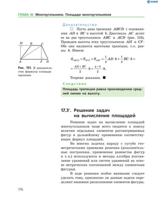 176
Д о к а з а т е л ь с т в о
 Пусть дана трапеция ABCD с основани­
ями AD a=и BC b=и высотой h. Диагональ AC делит
ее на два треугольника ABC и ACD (рис. 151).
Проведем высоты этих треугольников AH и CF.
Обе они являются высотами трапеции, т. е. рав­
ны h. Имеем:
S S S AD h BC h
h h
ABCD ACD ABC
AD BC a b
= + = ⋅ + ⋅ =
= ⋅ = ⋅
+ +
1
2
1
2
2 2
.
Теорема доказана. 
С л е д с т в и е
Площадь трапеции равна произведению сред-
ней линии на высоту.
17.3*
.	Решение задач
	 на вычисление площадей
Решение задач на вычисление площадей
многоугольников чаще всего сводится к поиску
величин отдельных элементов рассматриваемых
фигур и дальнейшему применению соответству­
ющих формул площадей.
Во многих задачах наряду с сугубо гео­
метрическими приемами решения (дополнитель­
ные построения, применение равенства фигур
и т. п.) используются и методы алгебры (состав­
ление уравнений или систем уравнений на осно­
ве метрических соотношений между элементами
фигуры).
В ходе решения особое внимание следует
уделить тому, однозначно ли данные задачи опре­
деляют взаимное расположение элементов фигуры.
Рис. 151. К доказатель­
ству формулы площади
трапеции
Рис. 151. К доказатель­
ству формулы площади
трапеции
ГЛАВА ІІІ. Многоугольники. Площади многоугольников
 
