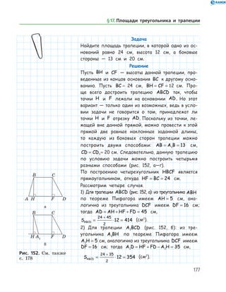 177
Задача
Найдите площадь трапеции, в которой одно из ос-
нований равно 24 см, высота 12 см, а боковые
стороны — 13 см и 20 см.
Решение
Пусть BH и CF — высоты данной трапеции, про-
веденные из концов основания BC к другому осно­
ванию. Пусть BC = 24 см, BH CF= = 12 см. Про-
ще всего достроить трапецию ABCD так, чтобы
точки H и F лежали на основании AD. Но этот
вариант — только один из возможных, ведь в усло­
вии задачи не говорится о том, принадлежат ли
точки H и F отрезку AD. Поскольку из точки, ле-
жащей вне данной прямой, можно провести к этой
прямой две равные наклонные заданной длины,
то каждую из боковых сторон трапеции можно
построить двумя способами: AB A B= =1 13 см,
CD CD= =1 20 см. Следовательно, данную трапецию
по условию задачи можно построить четырьмя
разными способами (рис. 152, а—г).
По построению четырехугольник HBCF является
прямоугольником, откуда HF BC= = 24 см.
Рассмотрим четыре случая.
1) Для трапеции ABCD (рис. 152, а): из треугольника ABH
по теореме Пифагора имеем AH = 5 см, ана­
логично из треугольника DCF имеем DF = 16 см;	
тогда AD AH HF FD= + + = 45 см, 	
SABCD = ⋅ =
+24 45
2
12 414 (см2
).
2)	 Для трапеции A BCD1 (рис. 152, б): из тре-
угольника A BH1 по теореме Пифагора имеем
A H1 5= см, анало­гич­но из треугольника DCF имеем
DF = 16 см; тогда A D HF FD A H1 1 35= + − = см,	
SABCD = ⋅ =
+24 35
2
12 354 (см2
).
а
б
Рис. 152. Cм. также
с. 178
а
б
Рис. 152. Cм. также
с. 178
§ 17.    Площади треугольника и трапеции
 