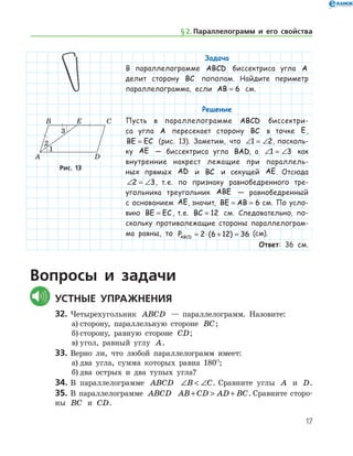 17
Задача
В параллелограмме ABCD биссектриса угла A
делит сторону BC пополам. Найдите периметр
параллелограмма, если AB = 6 см.
Решение
Пусть в параллелограмме ABCD биссектри-
са угла A пересекает сторону BC в точке E,
BE EC= (рис. 13). Заметим, что ∠ = ∠1 2, посколь-
ку AE — биссектриса угла BAD, а ∠ = ∠1 3 как
внутренние накрест лежащие при параллель-
ных прямых AD и BC и секущей AE. Отсюда
∠ = ∠2 3, т. е. по признаку равнобедренного тре-
угольника треугольник ABE — равнобедренный
с основанием AE, значит, BE AB= = 6 см. По усло­
вию BE EC= , т. е. BC = 12 см. Следовательно, по­
скольку противолежащие стороны параллелограм-
ма равны, то PABCD = ⋅ + =2 6 12 36( ) (см).
Ответ: 36 см.
Рис. 13Рис. 13
Вопросы и задачи
	Устные упражнения
32.	Четырехугольник ABCD — параллелограмм. Назовите:
а)	сторону, параллельную стороне BC;
б)	сторону, равную стороне CD;
в)	угол, равный углу A.
33.	Верно ли, что любой параллелограмм имеет:
а)	два угла, сумма которых равна 180°;
б)	два острых и два тупых угла?
34.	В параллелограмме ABCD ∠  ∠B C. Сравните углы A и D.
35.	В параллелограмме ABCD AB CD AD BC+  + . Сравните сторо-
ны BC и CD.
§ 2.    Параллелограмм и его свойства
 