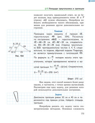 179
­позволит получить правильный ответ, но не бу­
дет полным, ведь принадлежность точек H и F
отрезку AD нужно обосновать. Попробуем из­
бежать необходимости такого обоснования, при­
менив для решения другое дополнительное по­
строение.
Решение
Проведем через вершину C прямую CE,
параллельную AB (рис. 154). Поскольку
по по­строению ABCE — параллелограмм, то
CE AB= = 15 см, AE BC= = 10 см, следователь-
но, ED = − =35 10 25 (см). Стороны треугольни-
ка ECD пропорциональны числам 3, 4, 5, следо-
вательно, по теореме, обратной теореме Пифагора,
он является прямоугольным с гипотенузой ED.
По формуле h
ab
c
= находим высоту этого тре-
угольника, которая одновременно является и вы-
сотой трапеции: h = =
⋅15 20
25
12 (см). Следовательно,
S = ⋅ =
+10 35
2
12 270 (см2
).
Ответ: 270 см2
.
Как видим, этот способ намного более раци­
онален, в частности, с точки зрения вычислений.
Рассмотрим еще одну задачу, для решения кото­
рой используется дополнительное построение.
Задача
Диагонали трапеции равны 30 см и 40 см и пе-
ресекаются под прямым углом. Найдите площадь
трапеции.
Попробуем решить эту задачу чисто гео­
метрическими методами. ­ Основная сложность
Рис. 154Рис. 154
§ 17.    Площади треугольника и трапеции
 