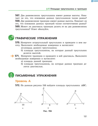 181
567.	 Два равновеликих треугольника имеют равные высоты. Озна­
чает ли это, что основания данных треугольников также равны?
568.	Две равновеликие трапеции имеют равные высоты. Означает ли
это, что основания данных трапеций также соответственно равны?
569.	Может ли диагональ трапеции делить ее на два равновеликих
треугольника? Ответ обоснуйте.
	 Графические упражнения
570.	Начертите остроугольный треугольник и проведите в нем вы­
соту. Выполните необходимые измерения и вычислите:
а)	площадь данного треугольника;
б) площади треугольников, на которые данный треугольник
делится высотой.
	 571.	 Начертите трапецию и проведите в ней диагональ. Выполните
необходимые измерения и вычислите:
а) площадь данной трапеции;
б) площади треугольников, на которые данная трапеция де­
лится диагональю.
	 Письменные упражнения
Уровень А
572.	По данным рисунка 156 найдите площадь треугольника ABC.
	 	 	
	 а	 б	 в
Рис. 156
§ 17.    Площади треугольника и трапеции
 