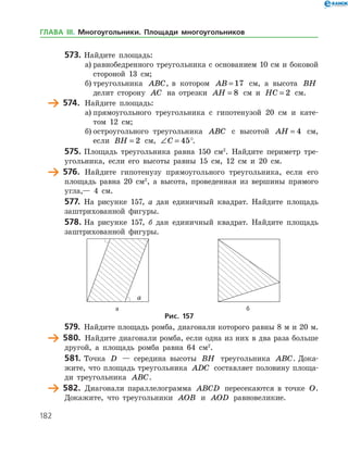 182
573.	Найдите площадь:
а)	равнобедренного треугольника с основанием 10 см и боковой
стороной 13 см;
б)	треугольника ABC, в котором AB = 17 см, а высота BH
делит сторону AC на отрезки AH = 8 см и HC = 2 см.
	 574.	 Найдите площадь:
а)	прямоугольного треугольника с гипотенузой 20 см и кате­
том 12 см;
б)	остроугольного треугольника ABC с высотой AH = 4 см,
если BH = 2 см, ∠ =C 45°.
575.	Площадь треугольника равна 150 см2
. Найдите периметр тре­
угольника, если его высоты равны 15 см, 12 см и 20 см.
	 576.	 Найдите гипотенузу прямоугольного треугольника, если его
площадь равна 20 см2
, а высота, проведенная из вершины прямого
угла,— 4 см.
577.	 На рисунке 157, а дан единичный квадрат. Найдите площадь
заштрихованной фигуры.
578.	На рисунке 157, б дан единичный квадрат. Найдите площадь
заштрихованной фигуры.
	 	
	 а	 б
Рис. 157
579.	 Найдите площадь ромба, диагонали которого равны 8 м и 20 м.
	 580.	 Найдите диагонали ромба, если одна из них в два раза больше
другой, а площадь ромба равна 64 см2
.
581.	Точка D — середина высоты BH треугольника ABC. Дока­
жите, что площадь треугольника ADC составляет половину площа­
ди треугольника ABC.
	 582.	 Диагонали параллелограмма ABCD пересекаются в точке O.
Докажите, что треугольники AOB и AOD равновеликие.
ГЛАВА ІІІ. Многоугольники. Площади многоугольников
 