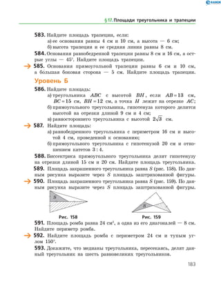 183
583.	Найдите площадь трапеции, если:
а)	ее основания равны 4 см и 10 см, а высота — 6 см;
б)	высота трапеции и ее средняя линия равны 8 см.
584.	Основания равнобедренной трапеции равны 8 см и 16 см, а ост­
рые углы — 45°. Найдите площадь трапеции.
	 585.	 Основания прямоугольной трапеции равны 6 см и 10 см,
а бо
/
 льшая боковая сторона — 5 см. Найдите площадь трапеции.
Уровень Б
586.	Найдите площадь:
а)	треугольника ABC с высотой BH , если AB = 13 см,
BC = 15 см, BH = 12 см, а точка H лежит на отрезке AC;
б)	прямоугольного треугольника, гипотенуза которого делится
высотой на отрезки длиной 9 см и 4 см;
в)	равностороннего треугольника с высотой 2 3 см.
	 587.	 Найдите площадь:
а)	равнобедренного треугольника с периметром 16 см и высо­
той 4 см, проведенной к основанию;
б)	прямоугольного треугольника с гипотенузой 20 см и отно­
шением катетов 3 : 4.
588.	Биссектриса прямоугольного треугольника делит гипотенузу
на отрезки длиной 15 см и 20 см. Найдите площадь треугольника.
	 589.	 Площадь закрашенного треугольника равна S (рис. 158). По дан­
ным рисунка выразите через S площадь заштрихованной фигуры.
	 590.	 Площадь закрашенного треугольника равна S (рис. 159). По дан­
ным рисунка выразите через S площадь заштри­хованной фигуры.
	 	
	Рис. 158	Рис. 159
591.	 Площадь ромба равна 24 см2
, а одна из его диагоналей — 8 см.
Найдите периметр ромба.
	 592.	 Найдите площадь ромба с периметром 24 см и тупым уг­
лом 150°.
593.	Докажите, что медианы треугольника, пересекаясь, делят дан­
ный треугольник на шесть равновеликих треугольников.
§ 17.    Площади треугольника и трапеции
 
