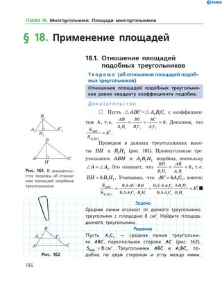 186
§ 18. Применение площадей
18.1.		Отношение площадей
	 подобных треугольников
Те о р е м а (об отношении площадей подоб-
ных треугольников)
Отношение площадей подобных треугольни-
ков равно квадрату коэффициента подобия.
Д о к а з а т е л ь с т в о
 Пусть  ABC A B C1 1 1 с коэффициен­
том k, т. е.
AB
A B
BC
B C
AC
A C
k
1 1 1 1 1 1
= = = . Докажем, что
S
S
ABC
A B C
k
1 1 1
2
= .
Проведем в данных треугольниках высо­
ты BH и B H1 1 (рис. 161). Прямоугольные тре­
угольники ABH и A B H1 1 1 подобны, поскольку
∠ = ∠A A1. Это означает, что
BH
B H
AB
A B
k
1 1 1 1
= = , т. е.
BH kB H= 1 1. Учитывая, что AC kA C= 1 1, имеем:
S
S
ABC
A B C
AC BH
A C B H
k A C kB H
A C B
1 1 1
0 5
0 5
0 5
0 51 1 1 1
1 1 1 1
1 1 1
= =
⋅
⋅
⋅ ⋅
⋅
,
,
,
, HH
k
1
2
= .
Задача
Средняя линия отсекает от данного треугольника
треугольник с площадью 8 см2
. Найдите площадь
данного треугольника.
Решение
Пусть A C1 1 — средняя линия треугольни-
ка ABC, параллельная стороне AC (рис. 162),
SA BC1 1
8= см2
. Треугольники ABC и A BC1 1 по-
добны по двум сторонам и углу между ними,
Рис. 161. К доказатель­
ству теоремы об отноше­
нии площадей подобных
треугольников
Рис. 162
ГЛАВА ІІІ. Многоугольники. Площади многоугольников
 