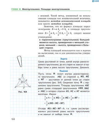 188
с искомой. Такой метод, основанный на исполь­
зовании площади как вспомогательной величины,
называется методом вспомогательной площади
или просто методом площадей.
Заметим, что из формул площади парал­
лелограмма S a h b ha b= ⋅ = ⋅ и площади треуголь­
ника S a h b h c ha b c= ⋅ = ⋅ = ⋅
1
2
1
2
1
2
следует важное
утверждение:
в параллелограмме (треугольнике) большей
является высота, проведенная к меньшей сто-
роне, меньшей — высота, проведенная к боль-
шей стороне.
Метод площадей используется как в задачах
на вычисление, так и для доказательства утверж­
дений.
Задача
Сумма расстояний от точки, взятой внутри равносто-
роннего треугольника, до его сторон не зависит от вы-
бора точки и равна высоте треугольника. Докажите.
Решение
Пусть точка M лежит внутри равносторонне-
го треугольника ABC со стороной a, MD, ME
и MF — расстояния от данной точки до сторон
треугольника (рис. 164). Соединим точку M с вер-
шинами треугольника. Площадь треугольника ABC
равна сумме площадей треугольников AMB, BMC
и AMC, в которых отрезки MD, ME и MF являются
высотами. Имеем:
1
2
1
2
1
2
1
2
1
2
a h a MD a ME a MF
a MD ME MF
⋅ = ⋅ + ⋅ + ⋅ =
= + +( ).
Отсюда MD ME MF h+ + = , т. е. сумма рассматри-
ваемых расстояний равна высоте треугольника
и не зависит от выбора точки M.
Рис. 164
ГЛАВА ІІІ. Многоугольники. Площади многоугольников
 