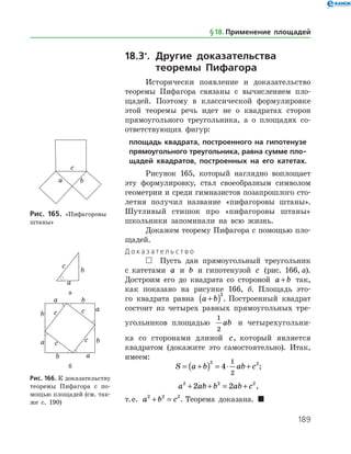 189
18.3*
.	Другие доказательства
	 теоремы Пифагора
Исторически появление и доказательство
теоремы Пифагора связаны с вычислением пло­
щадей. Поэтому в классической формулировке
этой теоремы речь идет не о квадратах сторон
прямоугольного треугольника, а о площадях со­
ответствующих фигур:
площадь квадрата, построенного на гипотенузе
прямоугольного треугольника, равна сумме пло-
щадей квадратов, построенных на его катетах.
Рисунок 165, который наглядно воплощает
эту формулировку, стал своеобразным символом
геометрии и среди гимназистов позапрошлого сто­
летия получил название «пифагоровы штаны».
Шутливый стишок про «пифагоровы штаны»
школьники запоминали на всю жизнь.
Докажем теорему Пифагора с помощью пло­
щадей.
Д о к а з а т е л ь с т в о
 Пусть дан прямоугольный треугольник
с катетами a и b и гипотенузой c (рис. 166, а).
Достроим его до квадрата со стороной a b+ так,
как показано на рисунке 166, б. Площадь это­
го квадрата равна a b+( )2
. Построенный квадрат
состоит из четырех равных прямоугольных тре­
угольников площадью
1
2
ab и четырехугольни­
ка со сторонами длиной c, который является
квадратом (докажите это самостоятельно). Итак,
имеем:
S a b ab c= +( ) = ⋅ +
2 2
4
1
2
;
a ab b ab c2 2 2
2 2+ + = + ,
т. е. a b c2 2 2
+ = . Теорема доказана. 
Рис. 165. «Пифагоровы
штаны»
а
б
Рис. 166. К доказательству
теоремы Пифагора с по­
мощью площадей (см. так­
же с. 190)
§ 18.    Применение площадей
 