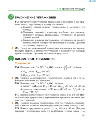 191
	 Графические упражнения
612.	 Начертите прямоугольный треугольник и проведите в нем сред­
нюю линию, параллельную одному из катетов.
а)	Измерьте катеты данного треугольника и вычислите его
площадь.
б)	Пользуясь теоремой о площадях подобных треугольников,
вычислите площадь треугольника, отсекаемого от данного
средней линией.
в)	Вычислите площадь треугольника, отсекаемого от данного
средней линией, измерив его гипотенузу и высоту. Сравните
полученные результаты.
	 613.	 Начертите произвольный треугольник и проведите его высоты.
Измерьте стороны и высоты треугольника и вычислите его площадь
тремя способами. Сравните полученные результаты.
	 Письменные упражнения
Уровень А
614.	 Известно, что  ABC A B C1 1 1, причем
AB
A B1 1
3= . Найдите:
а)	 SABC , если SA B C1 1 1
9= см2
;
б)	 SA B C1 1 1
, если SABC = 9 см2
.
	 615.	 Стороны равносторонних треугольников равны 2 см и 6 см.
Най­дите отношение их площадей.
616.	 Известно, что  ABC A B C1 1 1. Найдите:
а)	сторону A B1 1, если SABC = 24 см2
, SA B C1 1 1
6= см2
, AB = 8 см;
б)	площадь треугольника ABC, если BC = 2 см, B C1 1 6= см,
SA B C1 1 1
18= см2
.
617.	 Катеты прямоугольного треугольника равны 6 см и 8 см. Най­
дите площадь треугольника, образованного средними линиями дан­
ного треугольника.
	 618.	 Найдите площадь треугольника, если треугольник, образован­
ный средними линиями данного треугольника, имеет площадь 5 см2
.
619.	 Высоты треугольника равны 21 см, 28 см и 60 см. Найдите
периметр треугольника, если его наибольшая сторона равна 1 м.
§ 18.    Применение площадей
 