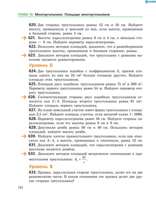 192
620.	Две стороны треугольника равны 12 см и 18 см. Найдите
высоту, проведенную к меньшей из них, если высота, проведенная
к боль­шей стороне, равна 4 см.
	 621.	 Высоты параллелограмма равны 6 см и 4 см, а меньшая сто­
рона — 8 см. Найдите периметр параллелограмма.
622.	Пользуясь методом площадей, докажите, что в равнобедренном
треугольнике высоты, проведенные к боковым сторонам, равны.
	 623.	 Докажите методом площадей, что треугольник с равными вы­
сотами является равносторонним.
Уровень Б
624.	Два треугольника подобны с коэффициентом 3, причем пло­
щадь одного из них на 24 см2
больше площади другого. Найдите
­площади этих треугольников.
625.	Площади двух подобных треугольников равны 75 м2
и 300 м2
.
Периметр первого треугольника равен 54 м. Найдите периметр вто­
рого треугольника.
	 626.	 Соответствующие стороны двух подобных треугольников от­
носятся как 2 : 3. Площадь второго треугольника равна 81 см2
.
Найдите площадь первого треугольника.
627.	 На плане земельный участок имеет форму треугольника с площа­
дью 2,5 см2
. Найдите площадь участка, если масштаб плана 1 : 1000.
628.	Периметр параллелограмма равен 56 см. Найдите стороны па­
раллелограмма, если его высоты равны 6 см и 8 см.
629.	Диагонали ромба равны 30 см и 40 см. Пользуясь методом
площадей, найдите высоту ромба.
	 630.	 Найдите катеты прямоугольного треугольника, если они отно­
сятся как 3 : 4, а высота, проведенная к гипотенузе, равна 12 см.
631.	 Докажите методом площадей, что параллелограмм с равными
высотами является ромбом.
	 632.	 Докажите методом площадей метрическое соотношение в пря­
моугольном треугольнике: hc
ab
c
= .
Уровень В
633.	Прямая, параллельная стороне треугольника, делит его на две
равновеликие части. В каком отношении эта прямая делит две дру­
гие стороны треугольника?
ГЛАВА ІІІ. Многоугольники. Площади многоугольников
 