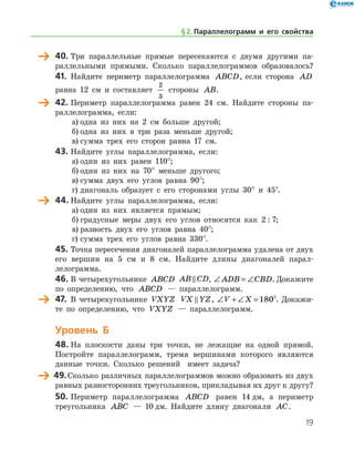 19
	 40.	Три параллельные прямые пересекаются с двумя другими па-
раллельными прямыми. Сколько параллелограммов образовалось?
41.	 Найдите периметр параллелограмма ABCD, если сторона AD
равна 12 см и составляет
2
3
стороны AB.
	 42.	Периметр параллелограмма равен 24 см. Найдите стороны па-
раллелограмма, если:
а)	одна из них на 2 см больше другой;
б)	одна из них в три раза меньше другой;
в)	сумма трех его сторон равна 17 см.
43.	Найдите углы параллелограмма, если:
а)	один из них равен 110°;
б)	один из них на 70° меньше другого;
в)	сумма двух его углов равна 90°;
г)	диагональ образует с его сторонами углы 30° и 45°.
	 44.	Найдите углы параллелограмма, если:
а)	один из них является прямым;
б)	градусные меры двух его углов относятся как 2 : 7;
в)	разность двух его углов равна 40°;
г)	сумма трех его углов равна 330°.
45.	Точка пересечения диагоналей параллелограмма удалена от двух
его вершин на 5 см и 8 см. Найдите длины диагоналей па­рал­
лелограмма.
46.	В четырехугольнике ABCD AB CD , ∠ = ∠ADB CBD. Докажите
по определению, что ABCD — параллелограмм.
	 47.	 В четырехугольнике VXYZ VX YZ , ∠ + ∠ =V X 180°. Докажи-
те по определению, что VXYZ — параллелограмм.
Уровень Б
48.	На плоскости даны три точки, не лежащие на одной прямой.
Постройте параллелограмм, тремя вершинами которого являются
данные точки. Сколько решений   имеет задача?
	 49.	Сколько различных параллелограммов можно образовать из двух
равных разносторонних треугольников, прикладывая их друг к другу?
50.	Периметр параллелограмма ABCD равен 14 дм, а периметр
треугольника ABC — 10 дм. Найдите длину диагонали AC.
§ 2.    Параллелограмм и его свойства
 