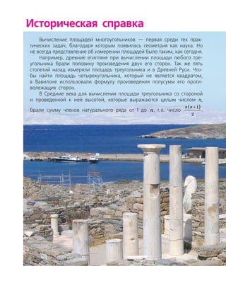 Историческая справка
Вычисление площадей многоугольников — первая среди тех прак­
тических задач, благодаря которым появилась геометрия как наука. Но
не всегда представление об измерении площадей было таким, как сегодня.
Например, древние египтяне при вычислении площади любого тре­
угольника брали половину произведения двух его сторон. Так же пять
столетий назад измеряли площадь треугольника и в Древней Руси. Что­
бы найти площадь четырехугольника, который не является квадратом,
в Вавилоне использовали формулу произведения полусумм его проти­
волежащих сторон.
В Средние века для вычисления площади треугольника со стороной
и проведенной к ней высотой, которые выражаются целым числом n,
брали сумму членов натурального ряда от 1 до n, т. е. число
n n +( )1
2
.
 