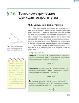 205
§ 19.	Тригонометрические
	 функции острого угла
19.1. Синус, косинус и тангенс
Как уже было доказано, все прямоуголь­
ные треугольники, имеющие по равному острому
углу, подобны. Свойство подобия обусловливает
не только равенство отношений пропорциональ­
ных сторон этих треугольников, но и равенство
отношений между катетами и гипотенузой каждо­
го из этих треугольников. Именно эти отношения
и будут предметом дальнейшего рассмотрения.
Пусть дан прямоугольный треугольник с ка­
тетами a и b, гипотенузой c и острым углом a
(рис. 168).
О п р е д е л е н и е
Синусом острого угла a прямоугольного треуголь­
ника (обозначается sina ) называется отношение
противолежащего катета к гипотенузе:
sina =
a
c
.
Косинусом острого угла a прямоугольного тре­
угольника (обозначается cosa ) называется отноше­
ние прилежащего катета к гипотенузе:
cosa =
b
c
.
Тангенсом острого угла a прямоугольного тре­
угольника (обозначается tga ) называется отноше­
ние противолежащего катета к прилежащему:
tga =
a
b
.
Рис. 168. К определе­
ниям тригонометриче­
ских функций угла a
Синус — латинский
перевод арабского
слова «джайб» —
пазуха, вырез ткани.
Это слово, в свою
очередь, происхо­
дит от индийского
«джива» — тетива
лука, хорда. Именно
так синус называли
в древнеиндий­ских
математических трак­
татах
 
