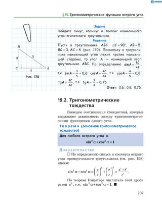 207
Задача
Найдите синус, косинус и тангенс наименьшего
угла египетского треугольника.
Решение
Пусть в треугольнике ABC ∠ =C 90°, AB = 5,
BC = 3, AC = 4 (рис. 170). Поскольку в треуголь­
нике наименьший угол лежит против наимень­
шей стороны, то угол A — наименьший угол
тре­угольника ABC. По определению sinA
BC
AB
= ,
т. е. sin ,A = =
3
5
0 6; cosA
AC
AB
= , т. е. cos ,A = =
4
5
0 8;
tgA
BC
AC
= , т. е. tg ,A = =
3
4
0 75.
Ответ: 0,6; 0,8; 0,75.
19.2.	Тригонометрические
	 тождества
Выведем соотношения (тождества), которые
выражают зависимость между тригонометриче­
скими функциями одного угла.
Те о р е м а (основное тригонометрическое
тождество)
Для любого острого угла a
sin cos2 2
1a a+ = .
Д о к а з а т е л ь с т в о
 По определению синуса и косинуса острого
угла прямоугольного треугольника (см. рис. 168)
имеем:
sin cos2 2
2 2 2 2
2
a a+ =



 +



 =
+a
c
b
c
a b
c
.
По теореме Пифагора числитель этой дроби
равен c2
, т. е. sin cos2 2
1a a+ = . 
Рис. 170
§ 19.    Тригонометрические функции острого угла
 